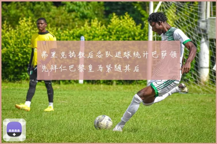 弗里克执教后各队进球统计巴萨领先拜仁巴黎皇马紧随其后