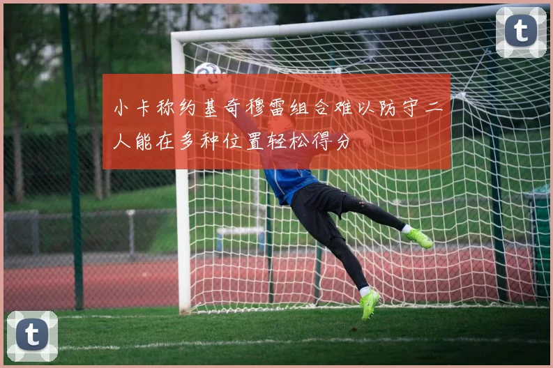 小卡称约基奇穆雷组合难以防守二人能在多种位置轻松得分