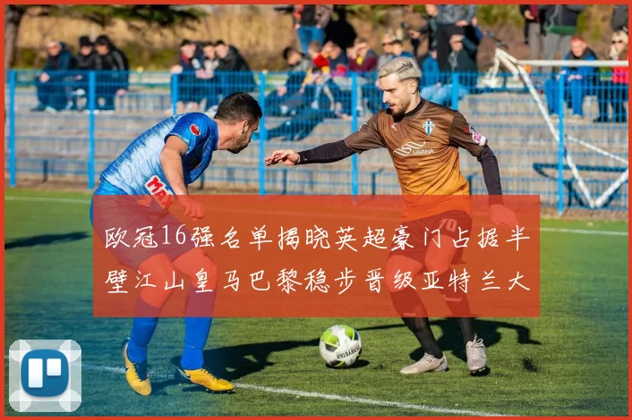 欧冠16强名单揭晓英超豪门占据半壁江山皇马巴黎稳步晋级亚特兰大独撑意甲希望