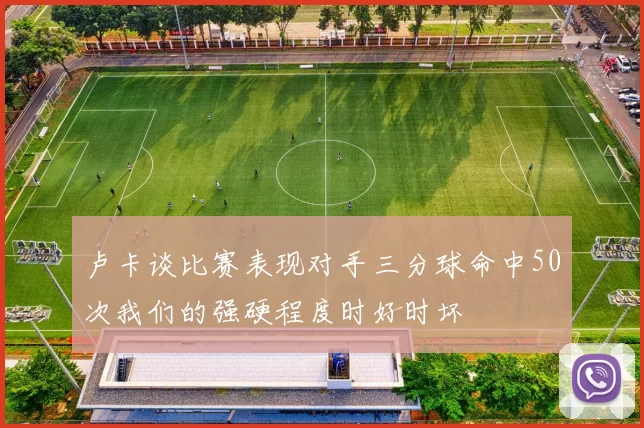卢卡谈比赛表现对手三分球命中50次我们的强硬程度时好时坏