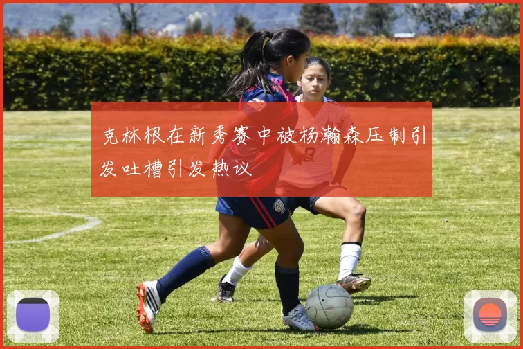 克林根在新秀赛中被杨瀚森压制引发吐槽引发热议