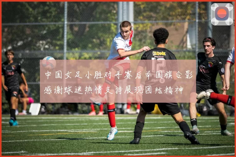 中国女足小胜对手赛后举国旗合影感谢球迷热情支持展现团结精神