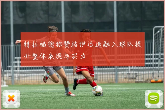 特拉福德称赞格伊迅速融入球队提升整体表现与实力