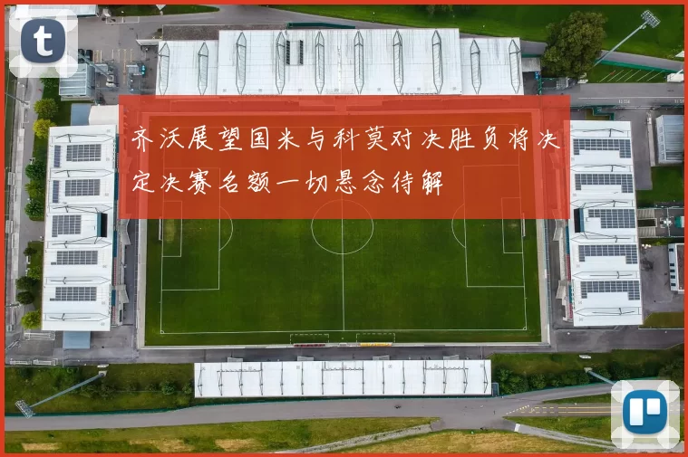 齐沃展望国米与科莫对决胜负将决定决赛名额一切悬念待解