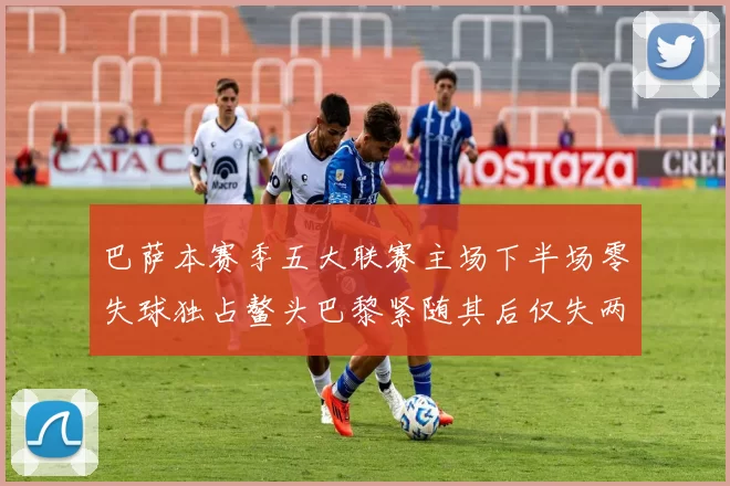巴萨本赛季五大联赛主场下半场零失球独占鳌头巴黎紧随其后仅失两球