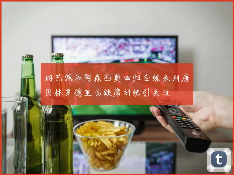 姆巴佩和阿森西奥回归合练米利唐贝林罗德里戈缺席训练引关注