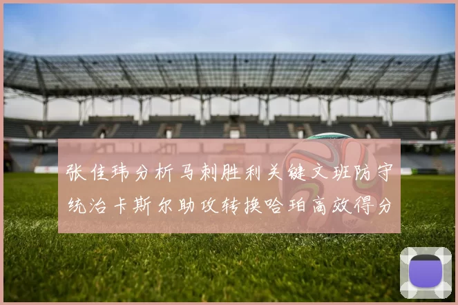 张佳玮分析马刺胜利关键文班防守统治卡斯尔助攻转换哈珀高效得分