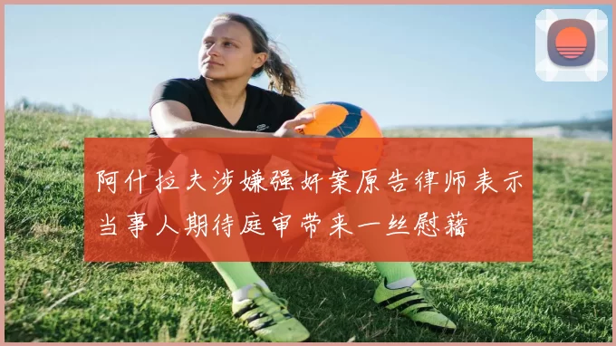 阿什拉夫涉嫌强奸案原告律师表示当事人期待庭审带来一丝慰藉