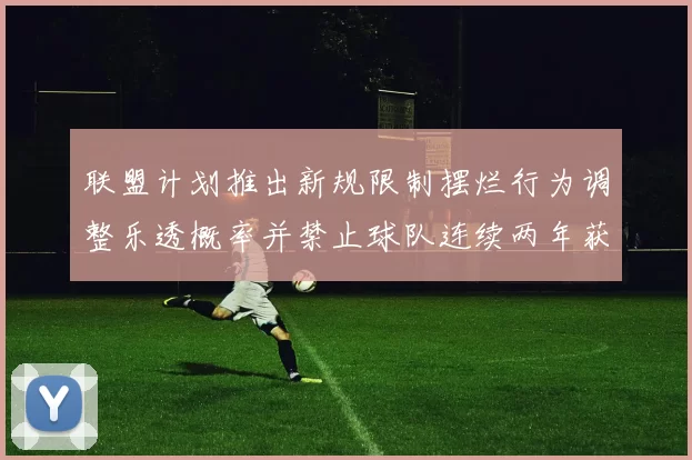 联盟计划推出新规限制摆烂行为调整乐透概率并禁止球队连续两年获得前四选秀权