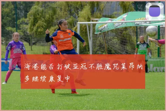 海港能否打破亚冠不胜魔咒莱昂纳多继续康复中