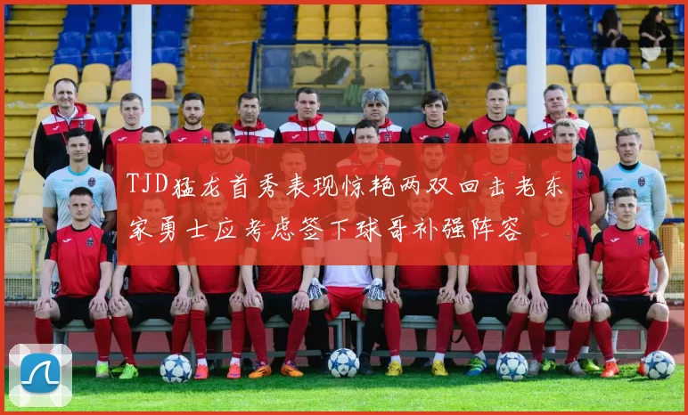 TJD猛龙首秀表现惊艳两双回击老东家勇士应考虑签下球哥补强阵容