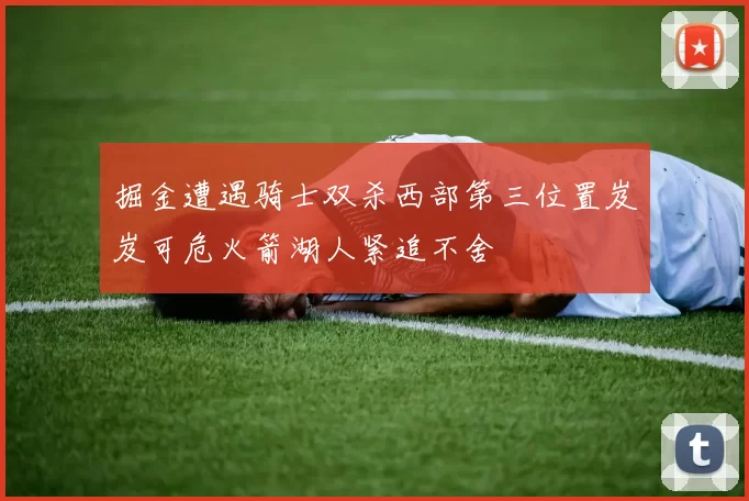 掘金遭遇骑士双杀西部第三位置岌岌可危火箭湖人紧追不舍