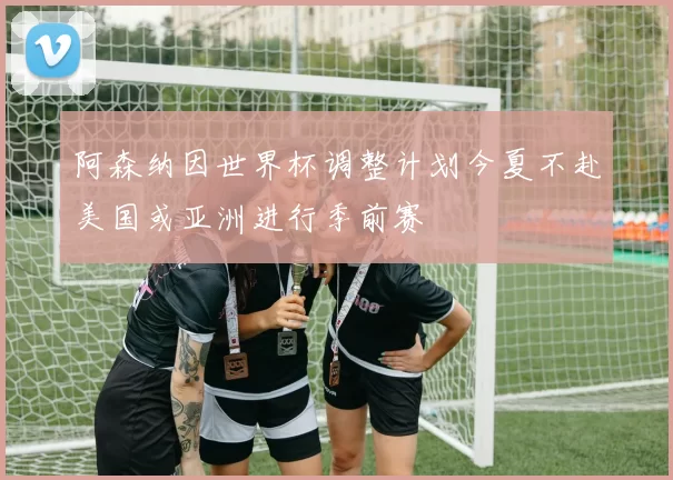 阿森纳因世界杯调整计划今夏不赴美国或亚洲进行季前赛