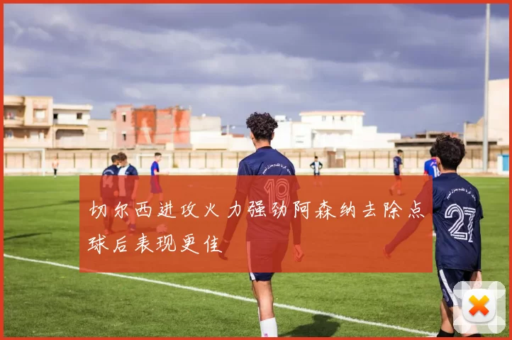切尔西进攻火力强劲阿森纳去除点球后表现更佳