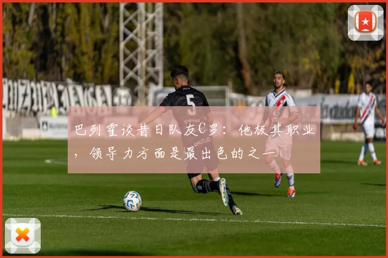巴列霍谈昔日队友C罗：他极其职业，领导力方面是最出色的之一
