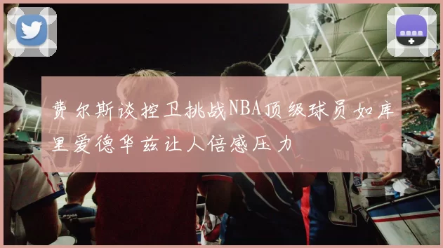 费尔斯谈控卫挑战NBA顶级球员如库里爱德华兹让人倍感压力