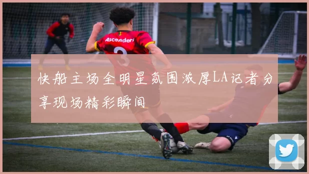 快船主场全明星氛围浓厚LA记者分享现场精彩瞬间