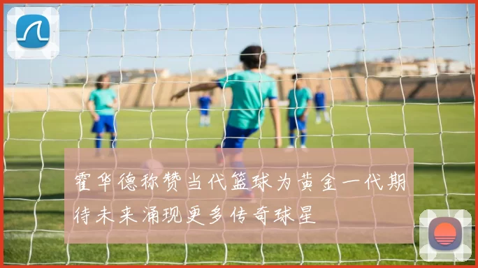 霍华德称赞当代篮球为黄金一代期待未来涌现更多传奇球星